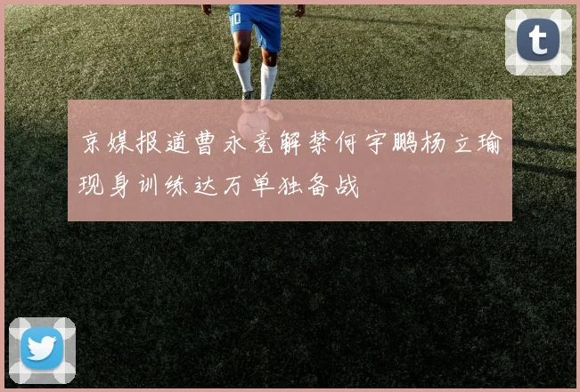 京媒报道曹永竞解禁何宇鹏杨立瑜现身训练达万单独备战