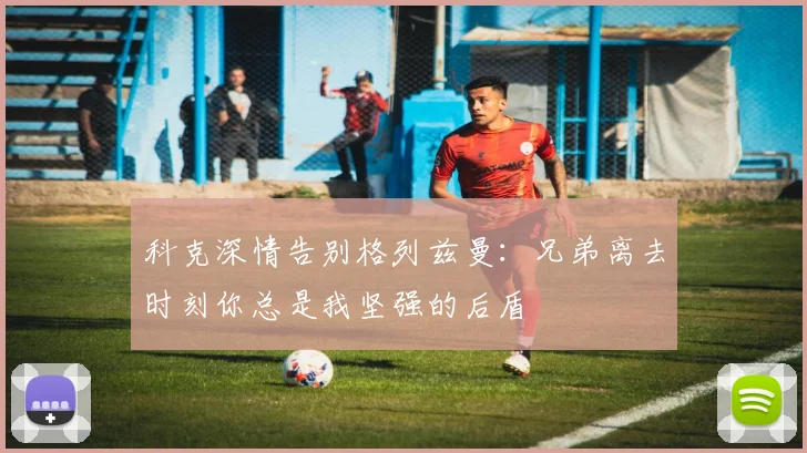 科克深情告别格列兹曼：兄弟离去时刻你总是我坚强的后盾