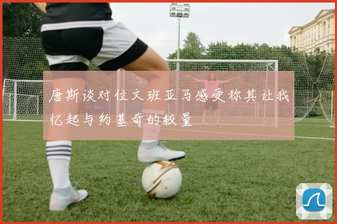 唐斯谈对位文班亚马感受称其让我忆起与约基奇的较量