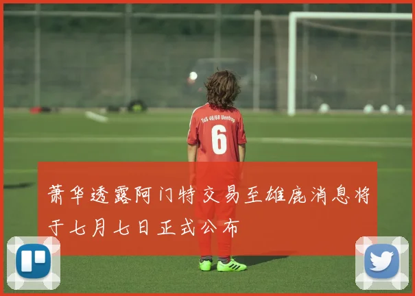 萧华透露阿门特交易至雄鹿消息将于七月七日正式公布