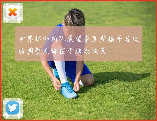 世界杯加纳队展望奎罗斯接手后攻防调整关键在于状态恢复
