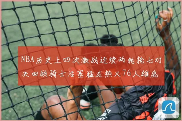 NBA历史上四次激战连续两轮抢七对决回顾骑士活塞猛龙热火76人雄鹿子弹马刺