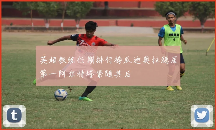 英超教练任期排行榜瓜迪奥拉稳居第一阿尔特塔紧随其后