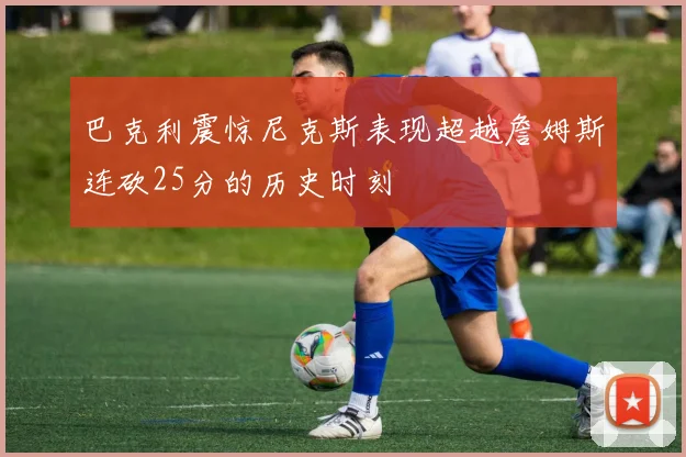 巴克利震惊尼克斯表现超越詹姆斯连砍25分的历史时刻