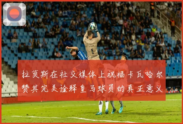 拉莫斯在社交媒体上祝福卡瓦哈尔赞其完美诠释皇马球员的真正意义