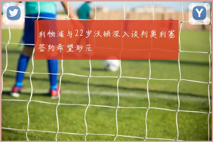 利物浦与22岁沃顿深入谈判奥利塞签约希望渺茫
