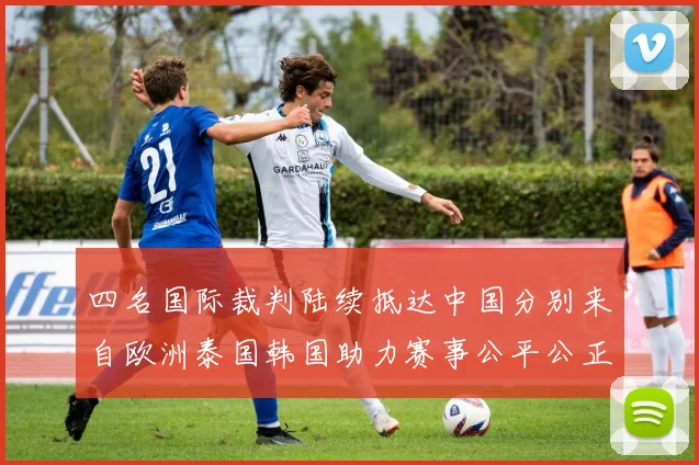 四名国际裁判陆续抵达中国分别来自欧洲泰国韩国助力赛事公平公正