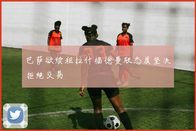 巴萨欲续租拉什福德曼联态度坚决拒绝交易