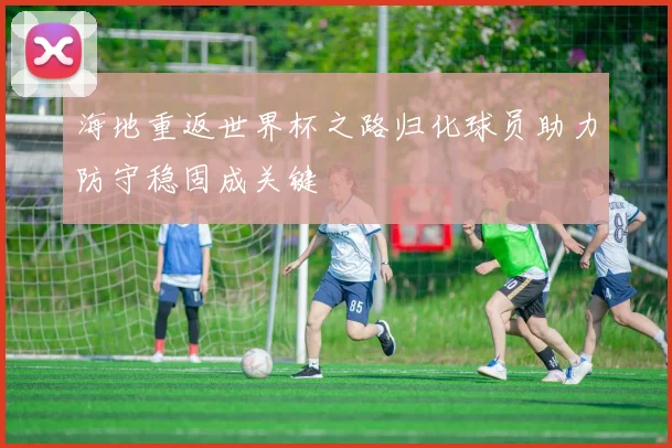 海地重返世界杯之路归化球员助力防守稳固成关键