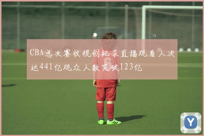 CBA总决赛收视创纪录直播观看人次达441亿观众人数突破123亿