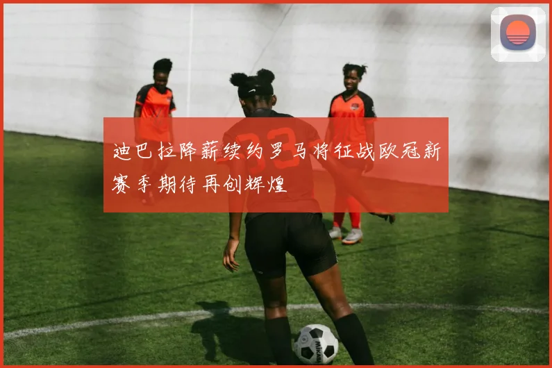 迪巴拉降薪续约罗马将征战欧冠新赛季期待再创辉煌